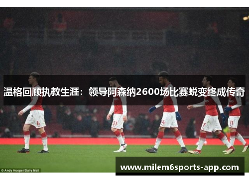 温格回顾执教生涯：领导阿森纳2600场比赛蜕变终成传奇